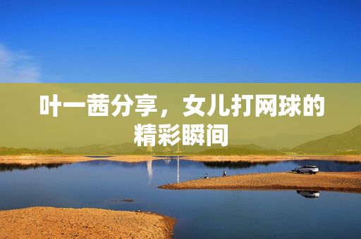 叶一茜分享，女儿打网球的精彩瞬间