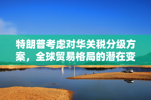 特朗普考虑对华关税分级方案，全球贸易格局的潜在变革