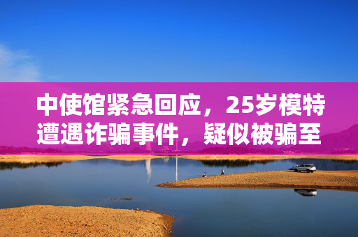 中使馆紧急回应，25岁模特遭遇诈骗事件，疑似被骗至缅甸的详细解析