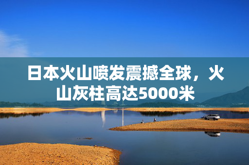 日本火山喷发震撼全球，火山灰柱高达5000米