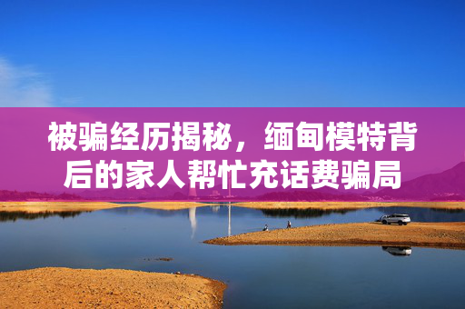 被骗经历揭秘，缅甸模特背后的家人帮忙充话费骗局