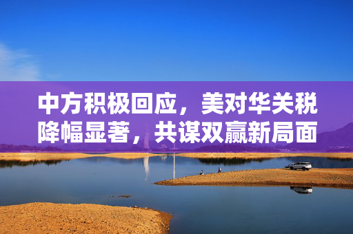 中方积极回应，美对华关税降幅显著，共谋双赢新局面