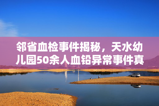 邻省血检事件揭秘，天水幼儿园50余人血铅异常事件真相探究