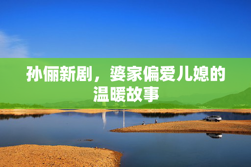 孙俪新剧，婆家偏爱儿媳的温暖故事