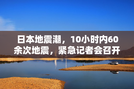 日本地震潮，10小时内60余次地震，紧急记者会召开