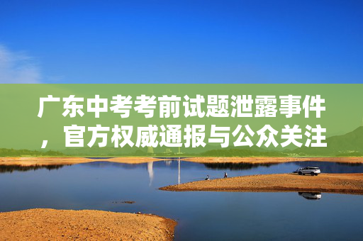 广东中考考前试题泄露事件，官方权威通报与公众关注焦点