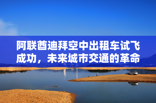阿联酋迪拜空中出租车试飞成功，未来城市交通的革命性里程碑