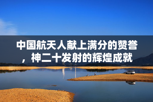 中国航天人献上满分的赞誉，神二十发射的辉煌成就