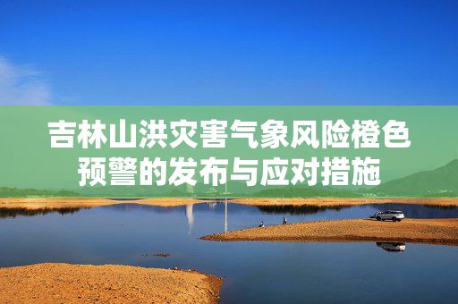 吉林山洪灾害气象风险橙色预警的发布与应对措施