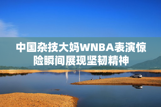 中国杂技大妈WNBA表演惊险瞬间展现坚韧精神