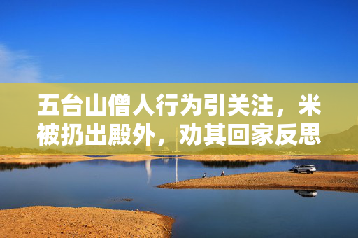 五台山僧人行为引关注，米被扔出殿外，劝其回家反思