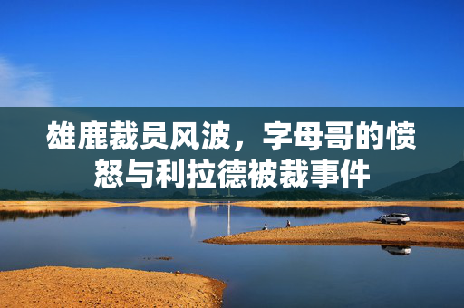 雄鹿裁员风波，字母哥的愤怒与利拉德被裁事件