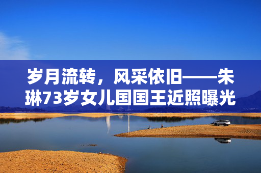 岁月流转，风采依旧——朱琳73岁女儿国国王近照曝光