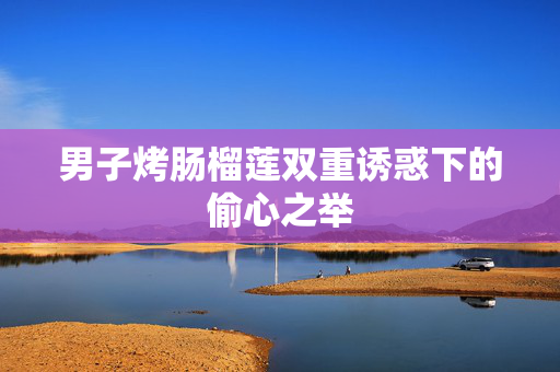 男子烤肠榴莲双重诱惑下的偷心之举