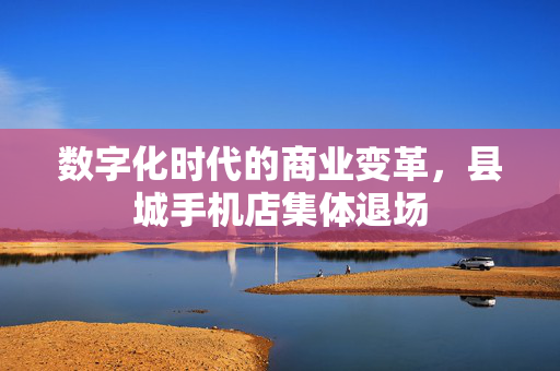 数字化时代的商业变革，县城手机店集体退场