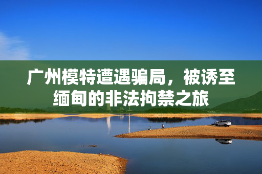 广州模特遭遇骗局，被诱至缅甸的非法拘禁之旅