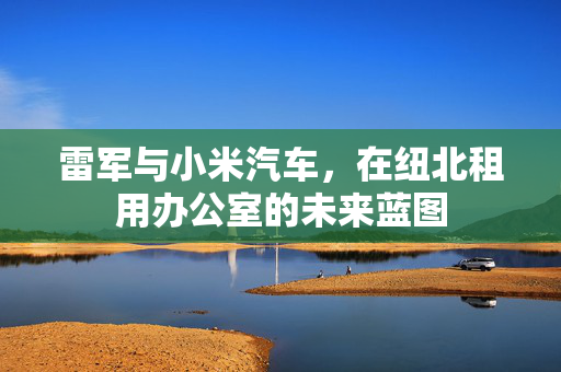 雷军与小米汽车，在纽北租用办公室的未来蓝图