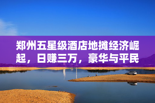 郑州五星级酒店地摊经济崛起，日赚三万，豪华与平民的交融盛景