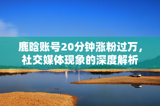 鹿晗账号20分钟涨粉过万，社交媒体现象的深度解析