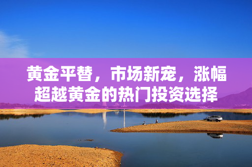 黄金平替，市场新宠，涨幅超越黄金的热门投资选择