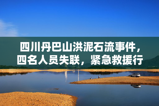 四川丹巴山洪泥石流事件，四名人员失联，紧急救援行动展开