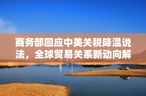 商务部回应中美关税降温说法，全球贸易关系新动向解析