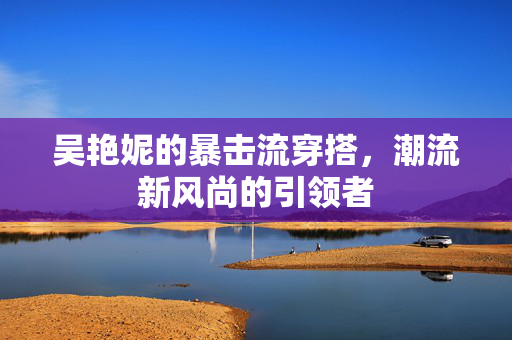 吴艳妮的暴击流穿搭，潮流新风尚的引领者