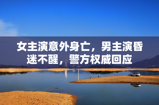 女主演意外身亡，男主演昏迷不醒，警方权威回应
