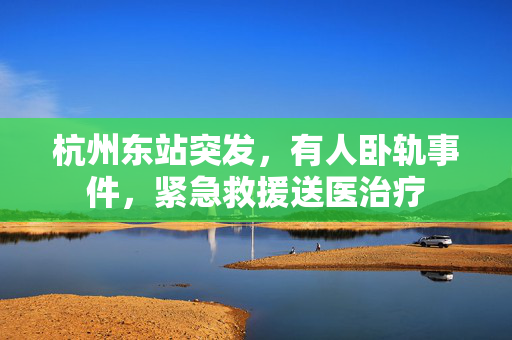 杭州东站突发，有人卧轨事件，紧急救援送医治疗