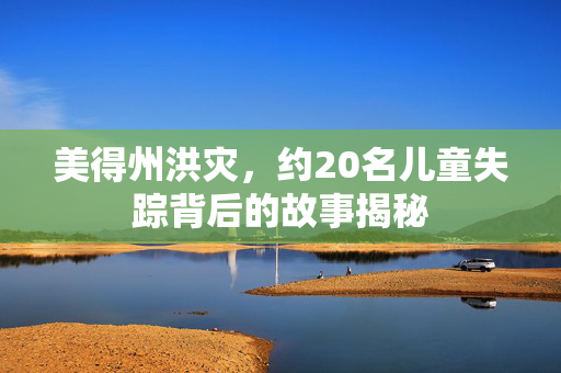 美得州洪灾，约20名儿童失踪背后的故事揭秘