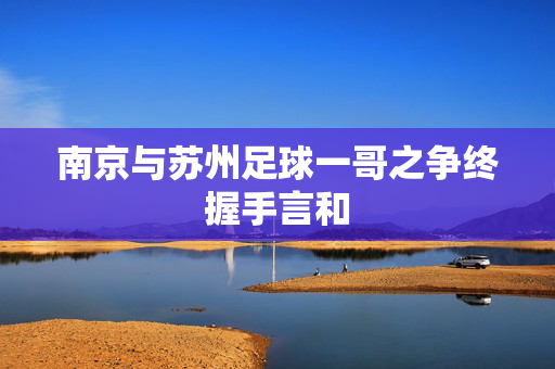 南京与苏州足球一哥之争终握手言和