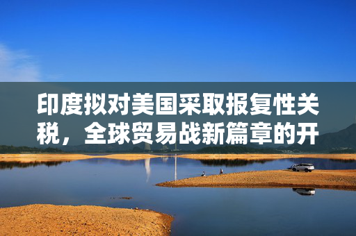 印度拟对美国采取报复性关税，全球贸易战新篇章的开启
