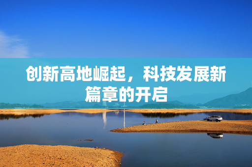 创新高地崛起，科技发展新篇章的开启
