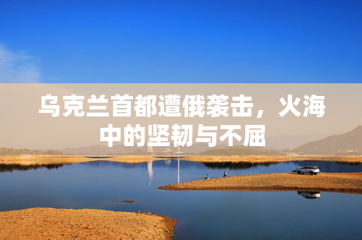 乌克兰首都遭俄袭击，火海中的坚韧与不屈