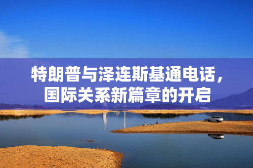特朗普与泽连斯基通电话，国际关系新篇章的开启
