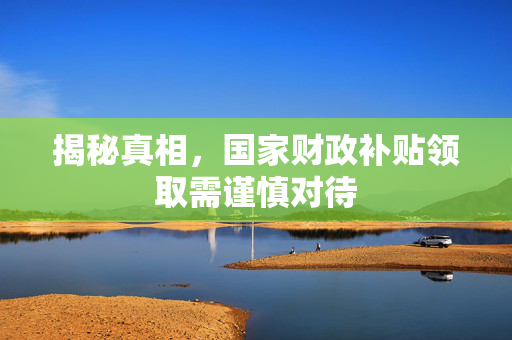 揭秘真相，国家财政补贴领取需谨慎对待