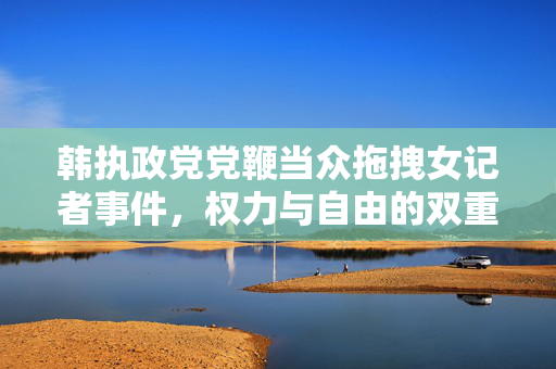 韩执政党党鞭当众拖拽女记者事件，权力与自由的双重审视