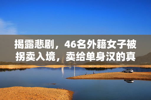 揭露悲剧，46名外籍女子被拐卖入境，卖给单身汉的真相