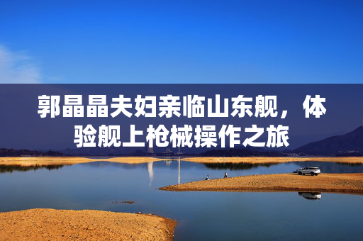 郭晶晶夫妇亲临山东舰，体验舰上枪械操作之旅