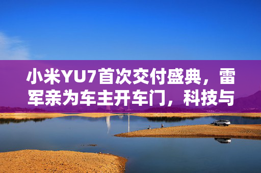 小米YU7首次交付盛典，雷军亲为车主开车门，科技与情感的完美交融