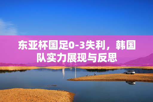 东亚杯国足0-3失利，韩国队实力展现与反思