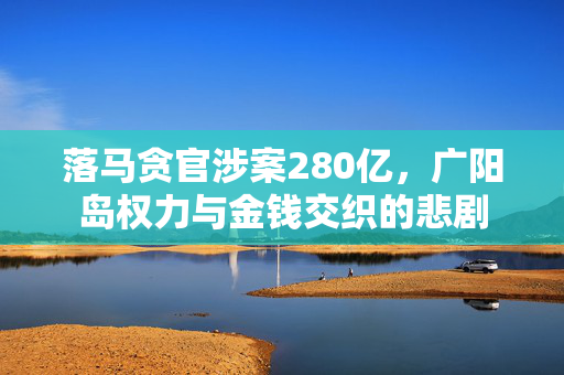 落马贪官涉案280亿，广阳岛权力与金钱交织的悲剧