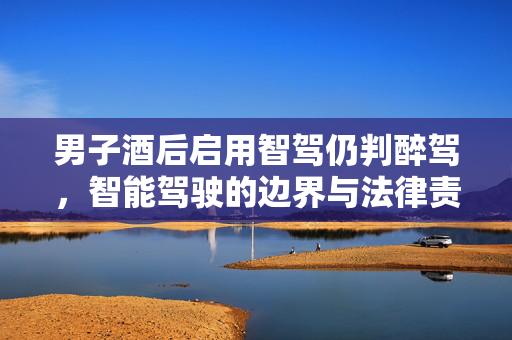 男子酒后启用智驾仍判醉驾，智能驾驶的边界与法律责任