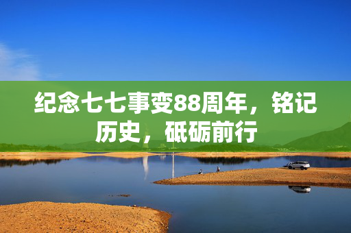纪念七七事变88周年，铭记历史，砥砺前行