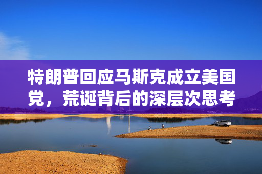 特朗普回应马斯克成立美国党，荒诞背后的深层次思考