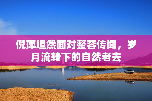 倪萍坦然面对整容传闻，岁月流转下的自然老去