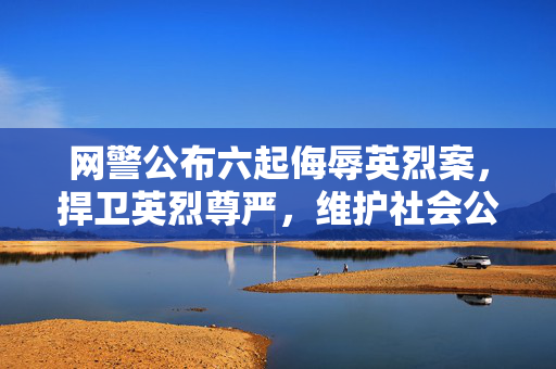 网警公布六起侮辱英烈案，捍卫英烈尊严，维护社会公德