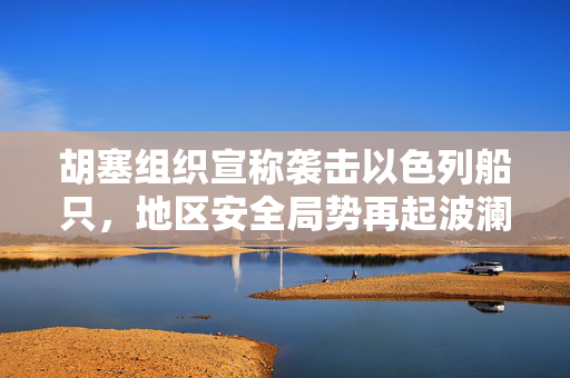 胡塞组织宣称袭击以色列船只，地区安全局势再起波澜