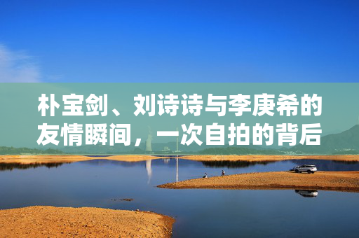 朴宝剑、刘诗诗与李庚希的友情瞬间，一次自拍的背后故事