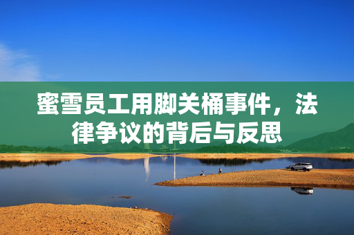 蜜雪员工用脚关桶事件，法律争议的背后与反思